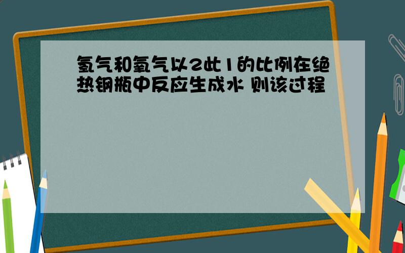 氢气和氧气以2此1的比例在绝热钢瓶中反应生成水 则该过程