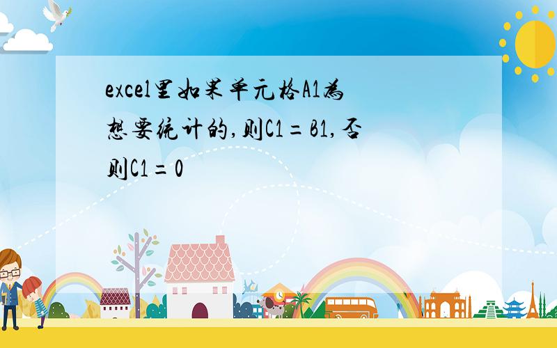 excel里如果单元格A1为想要统计的,则C1=B1,否则C1=0