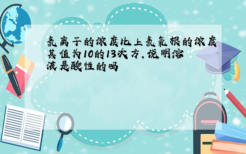 氢离子的浓度比上氢氧根的浓度其值为10的13次方,说明溶液是酸性的吗