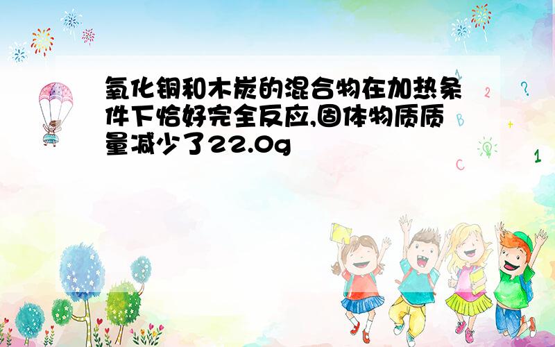 氧化铜和木炭的混合物在加热条件下恰好完全反应,固体物质质量减少了22.0g