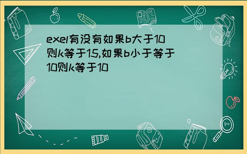 exel有没有如果b大于10则k等于15,如果b小于等于10则k等于10