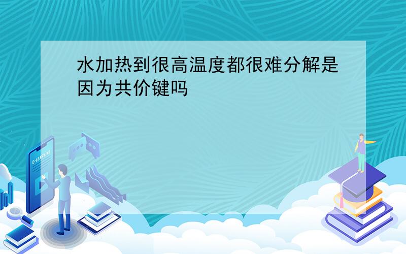 水加热到很高温度都很难分解是因为共价键吗