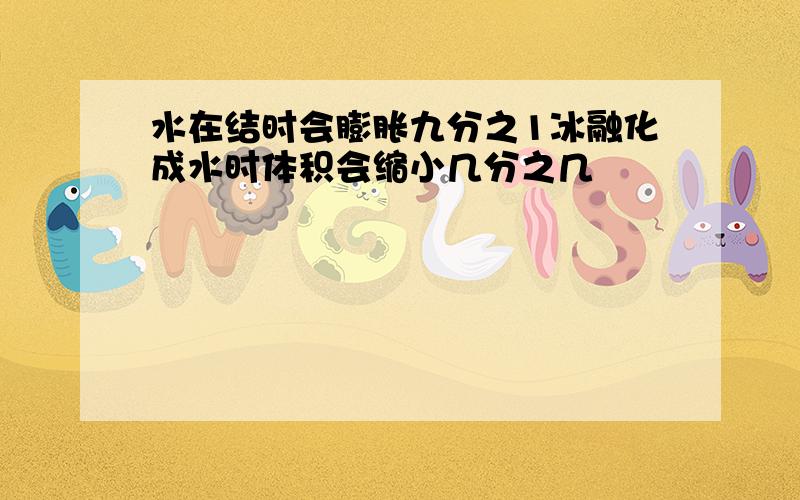 水在结时会膨胀九分之1冰融化成水时体积会缩小几分之几