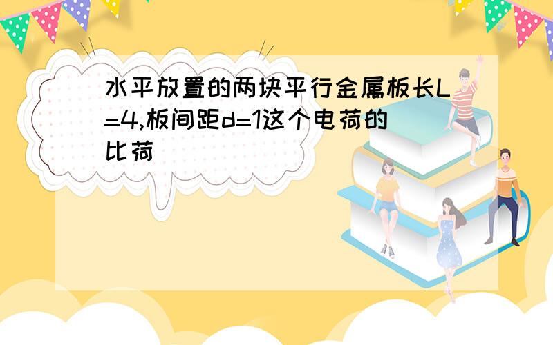 水平放置的两块平行金属板长L=4,板间距d=1这个电荷的比荷