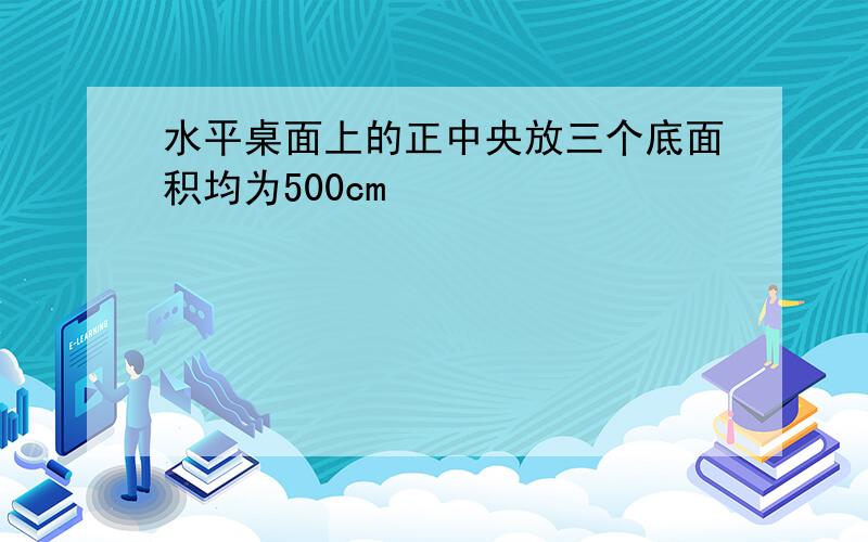 水平桌面上的正中央放三个底面积均为500cm