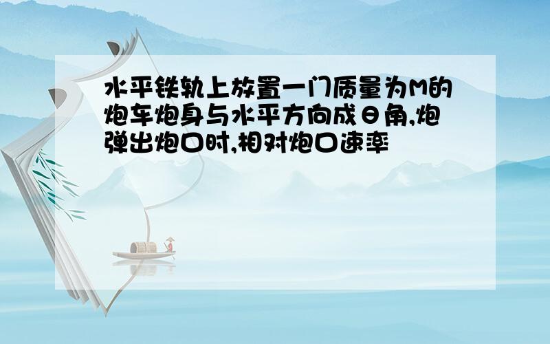 水平铁轨上放置一门质量为M的炮车炮身与水平方向成θ角,炮弹出炮口时,相对炮口速率