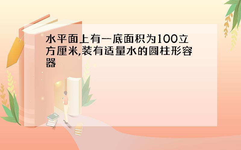 水平面上有一底面积为100立方厘米,装有适量水的圆柱形容器