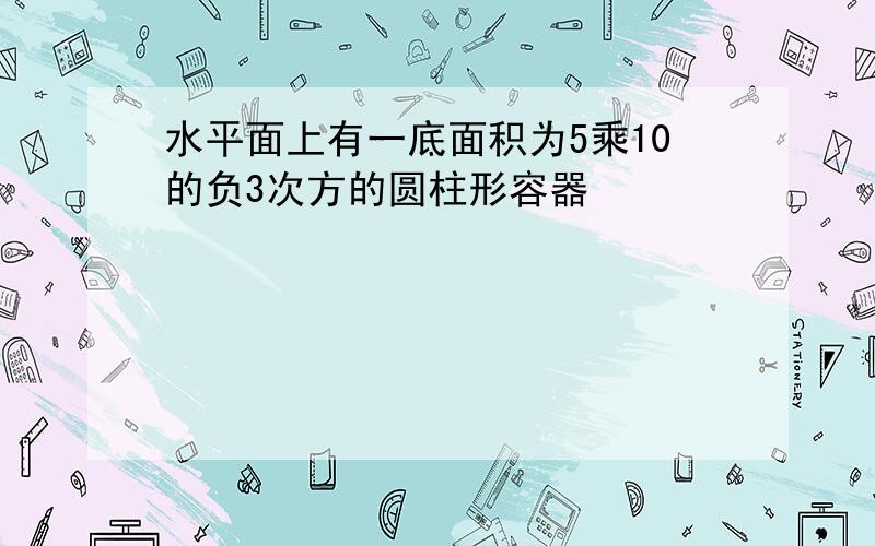 水平面上有一底面积为5乘10的负3次方的圆柱形容器