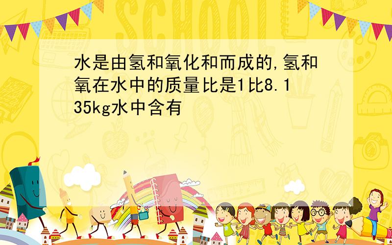 水是由氢和氧化和而成的,氢和氧在水中的质量比是1比8.135kg水中含有