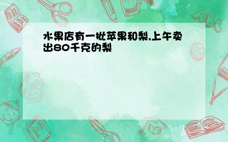 水果店有一批苹果和梨,上午卖出80千克的梨