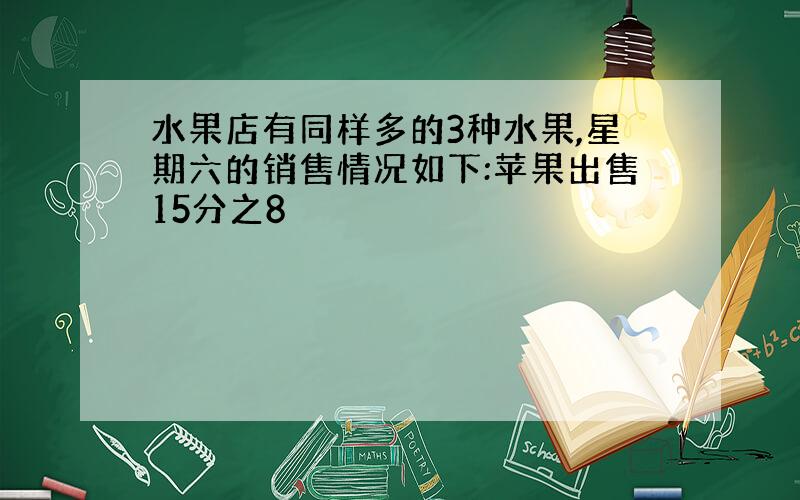 水果店有同样多的3种水果,星期六的销售情况如下:苹果出售15分之8