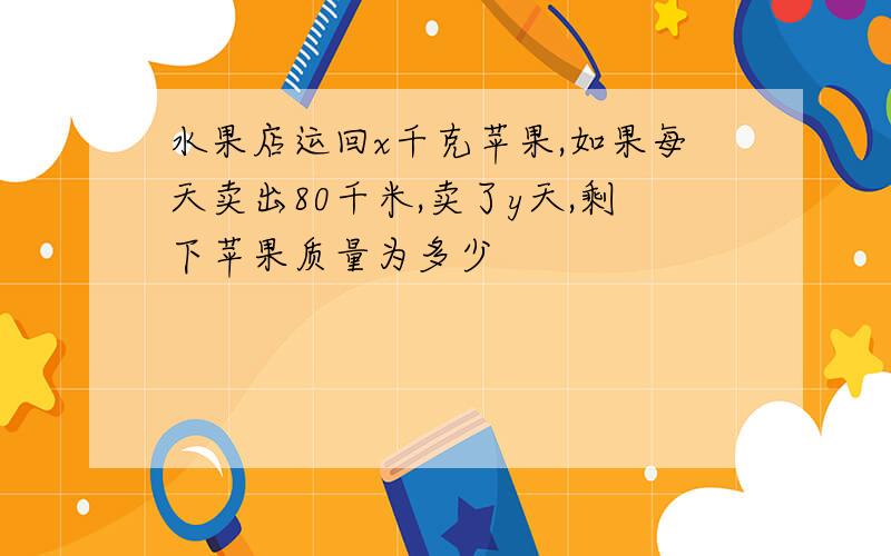 水果店运回x千克苹果,如果每天卖出80千米,卖了y天,剩下苹果质量为多少