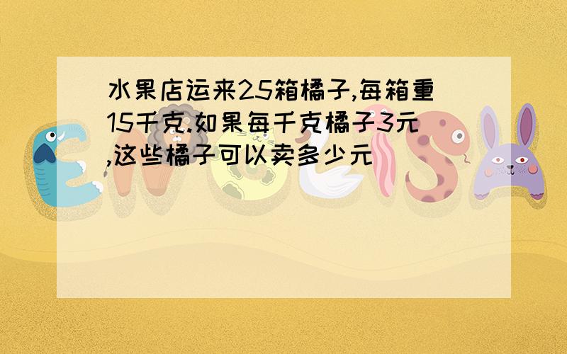 水果店运来25箱橘子,每箱重15千克.如果每千克橘子3元,这些橘子可以卖多少元