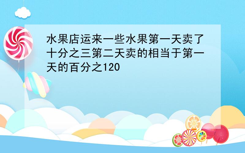 水果店运来一些水果第一天卖了十分之三第二天卖的相当于第一天的百分之120