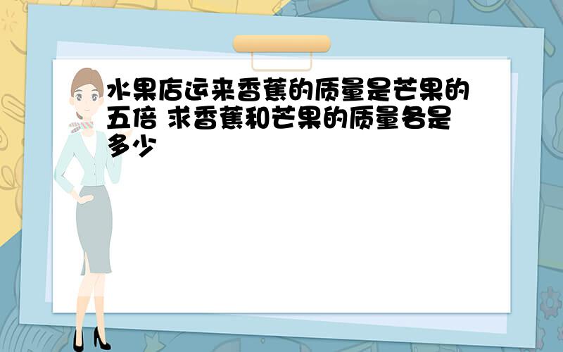 水果店运来香蕉的质量是芒果的五倍 求香蕉和芒果的质量各是多少