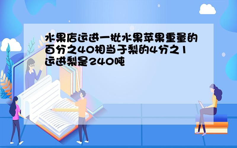 水果店运进一批水果苹果重量的百分之40相当于梨的4分之1运进梨是240吨