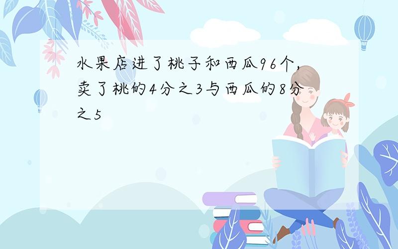 水果店进了桃子和西瓜96个,卖了桃的4分之3与西瓜的8分之5