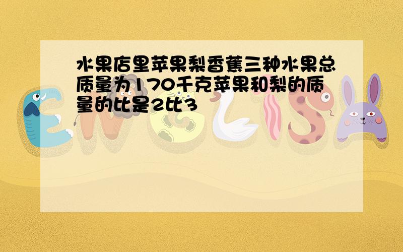 水果店里苹果梨香蕉三种水果总质量为170千克苹果和梨的质量的比是2比3