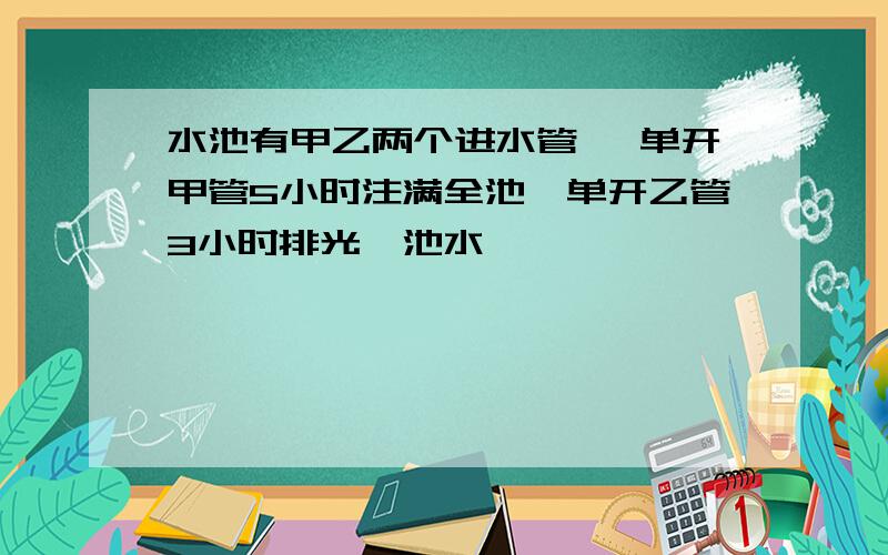 水池有甲乙两个进水管 ,单开甲管5小时注满全池,单开乙管3小时排光一池水