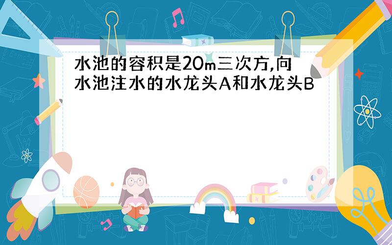 水池的容积是20m三次方,向水池注水的水龙头A和水龙头B