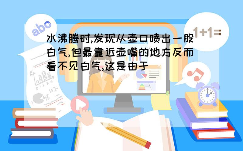 水沸腾时,发现从壶口喷出一股白气,但最靠近壶嘴的地方反而看不见白气,这是由于