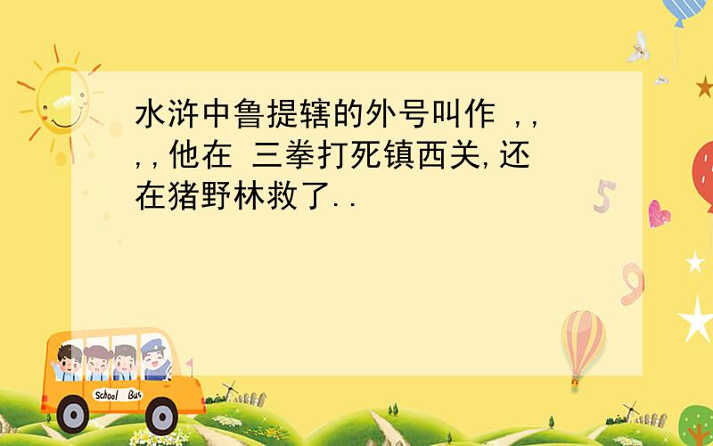 水浒中鲁提辖的外号叫作 ,,,,他在 三拳打死镇西关,还在猪野林救了..