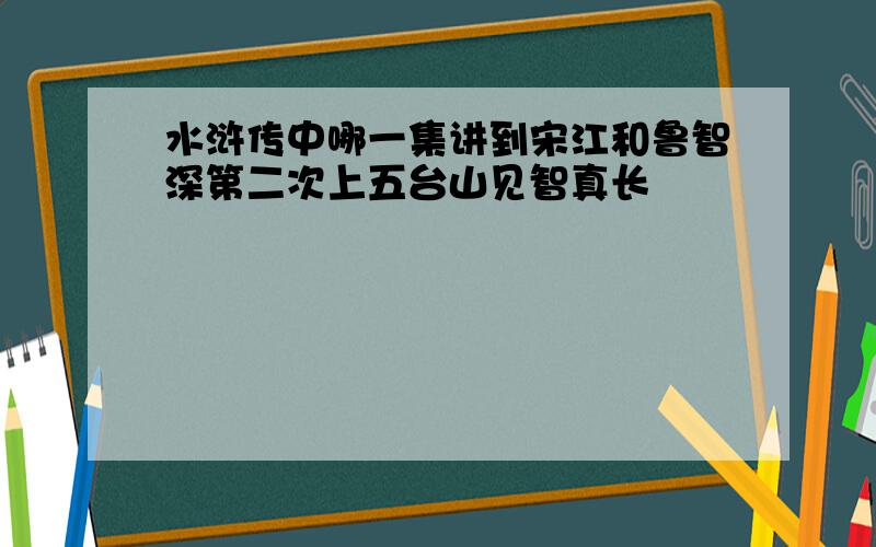 水浒传中哪一集讲到宋江和鲁智深第二次上五台山见智真长