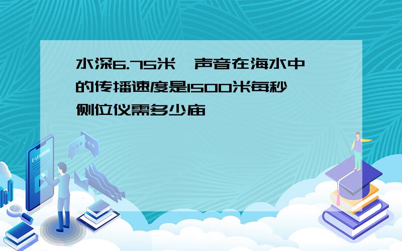 水深6.75米,声音在海水中的传播速度是1500米每秒,侧位仪需多少庙