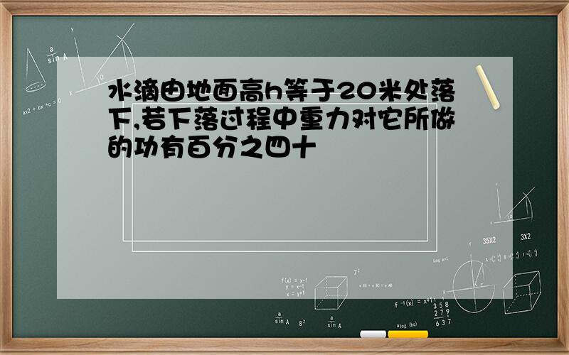 水滴由地面高h等于20米处落下,若下落过程中重力对它所做的功有百分之四十