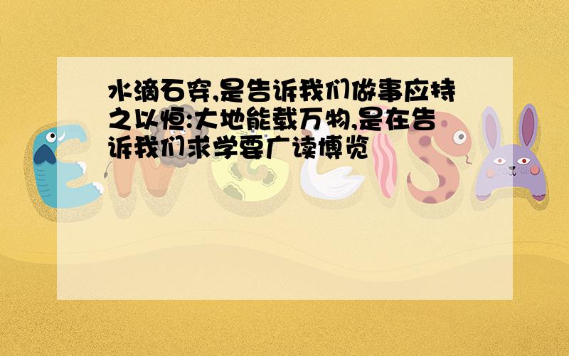 水滴石穿,是告诉我们做事应持之以恒:大地能载万物,是在告诉我们求学要广读博览