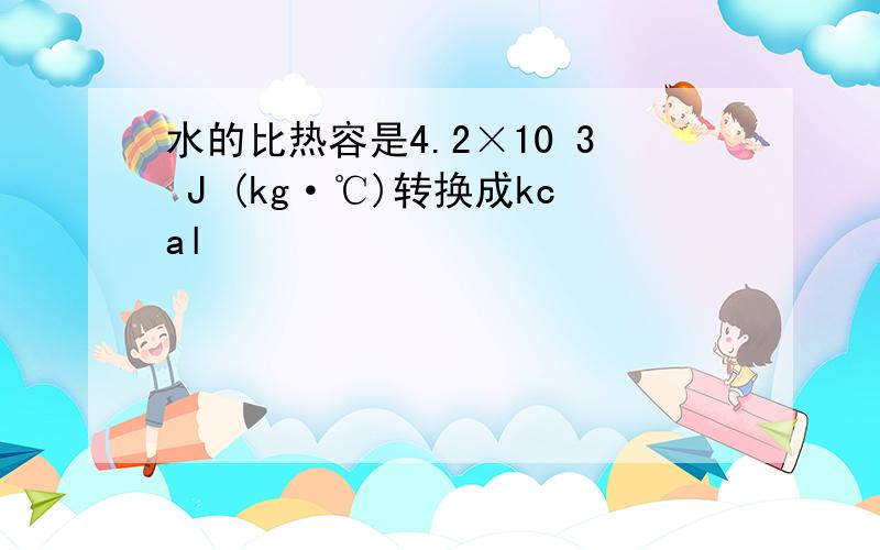 水的比热容是4.2×10 3 J (kg·℃)转换成kcal