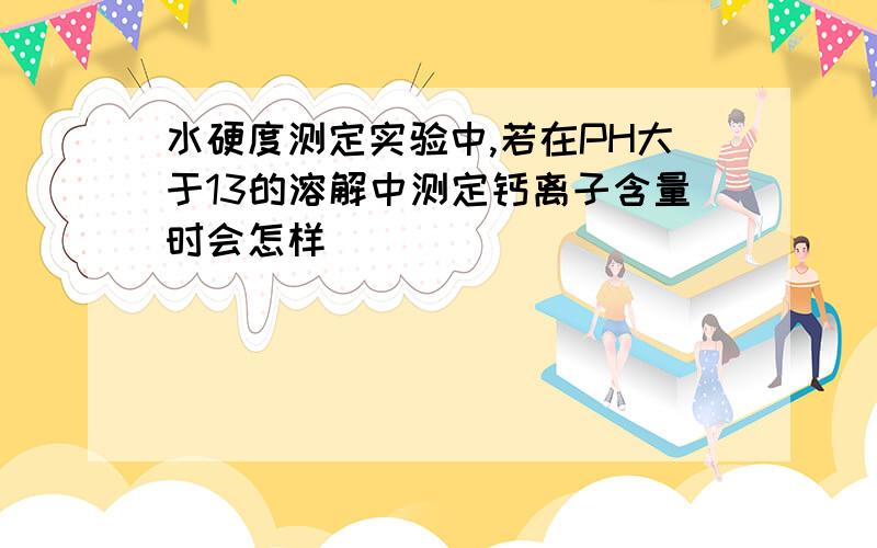 水硬度测定实验中,若在PH大于13的溶解中测定钙离子含量时会怎样