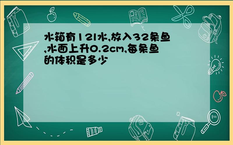 水箱有12l水,放入32条鱼,水面上升0.2cm,每条鱼的体积是多少