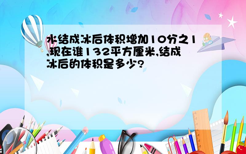 水结成冰后体积增加10分之1,现在谁132平方厘米,结成冰后的体积是多少?