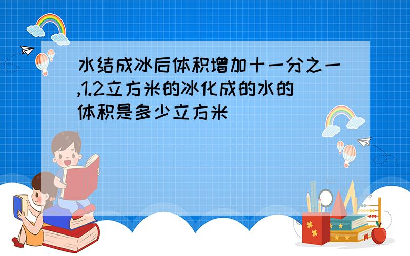 水结成冰后体积增加十一分之一,1.2立方米的冰化成的水的体积是多少立方米