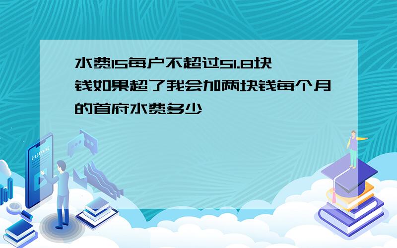 水费15每户不超过51.8块钱如果超了我会加两块钱每个月的首府水费多少