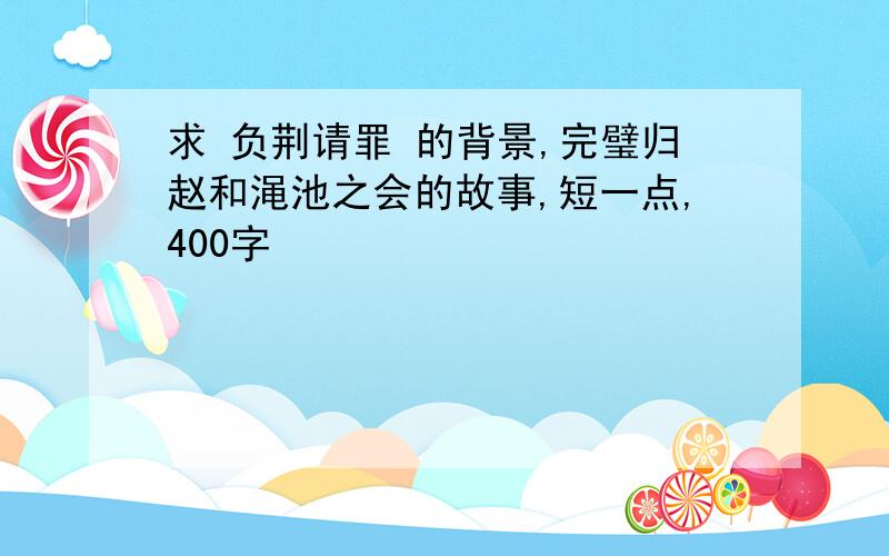 求 负荆请罪 的背景,完璧归赵和渑池之会的故事,短一点,400字