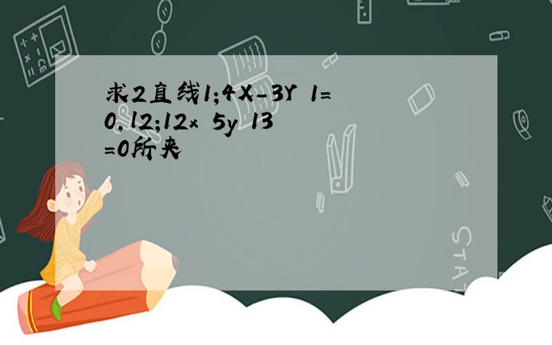 求2直线1;4X-3Y 1=0,l2;12x 5y 13=0所夹