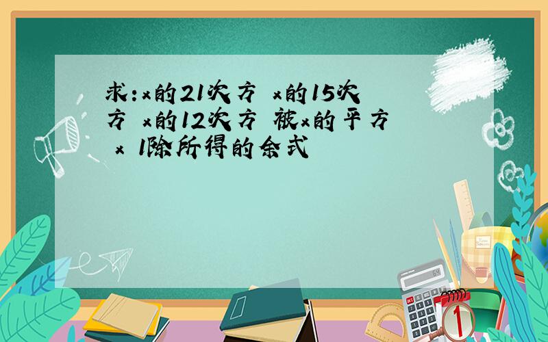 求:x的21次方 x的15次方 x的12次方 被x的平方 x 1除所得的余式