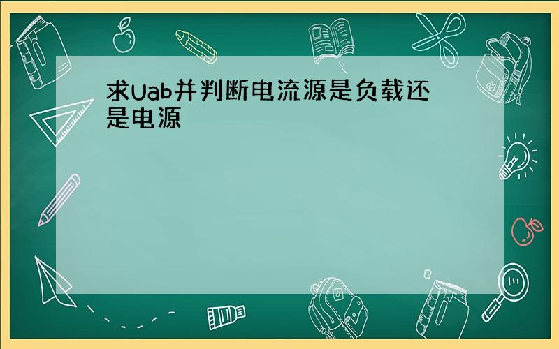 求Uab并判断电流源是负载还是电源