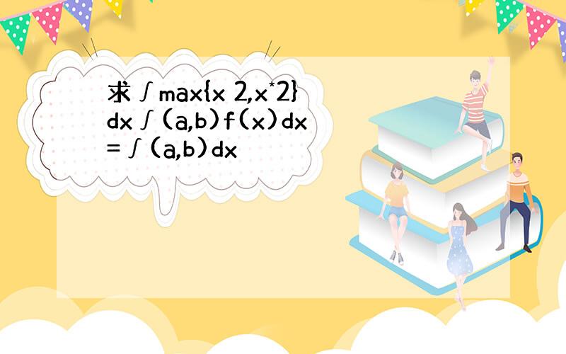 求∫max{x 2,x*2}dx∫(a,b)f(x)dx=∫(a,b)dx