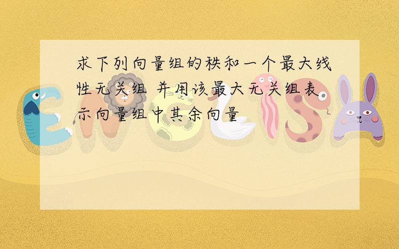 求下列向量组的秩和一个最大线性无关组 并用该最大无关组表示向量组中其余向量