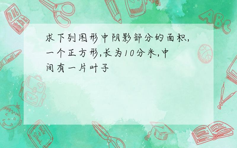 求下列图形中阴影部分的面积,一个正方形,长为10分米,中间有一片叶子