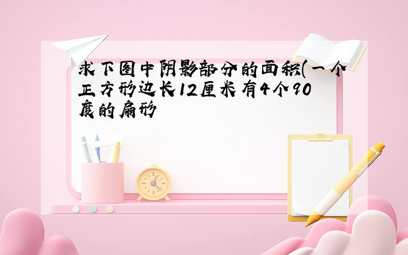 求下图中阴影部分的面积(一个正方形边长12厘米有4个90度的扇形