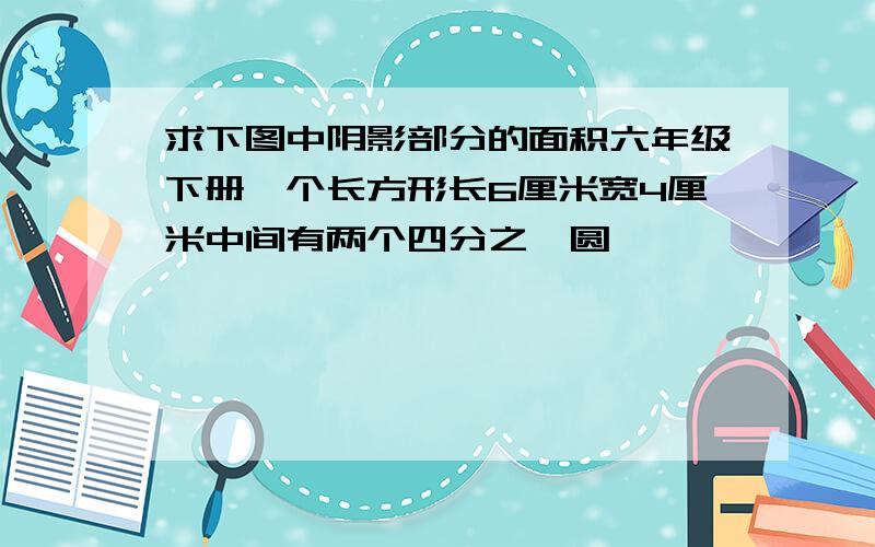 求下图中阴影部分的面积六年级下册一个长方形长6厘米宽4厘米中间有两个四分之一圆