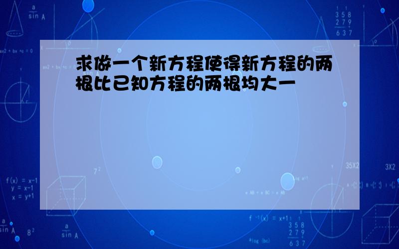 求做一个新方程使得新方程的两根比已知方程的两根均大一