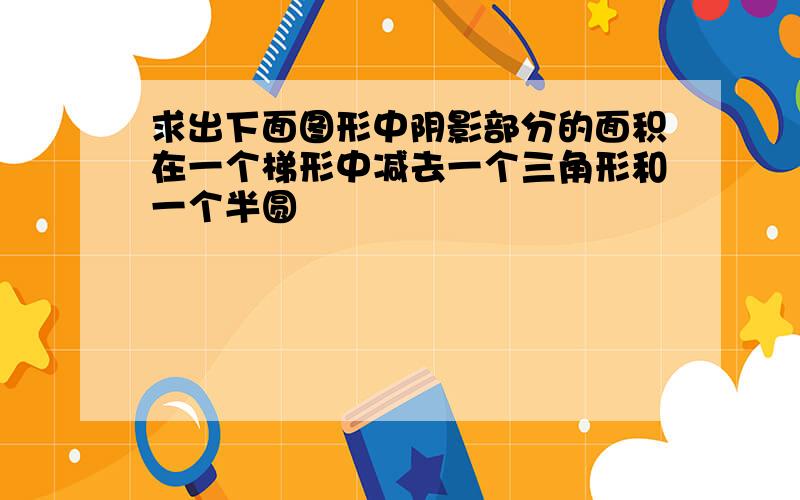 求出下面图形中阴影部分的面积在一个梯形中减去一个三角形和一个半圆