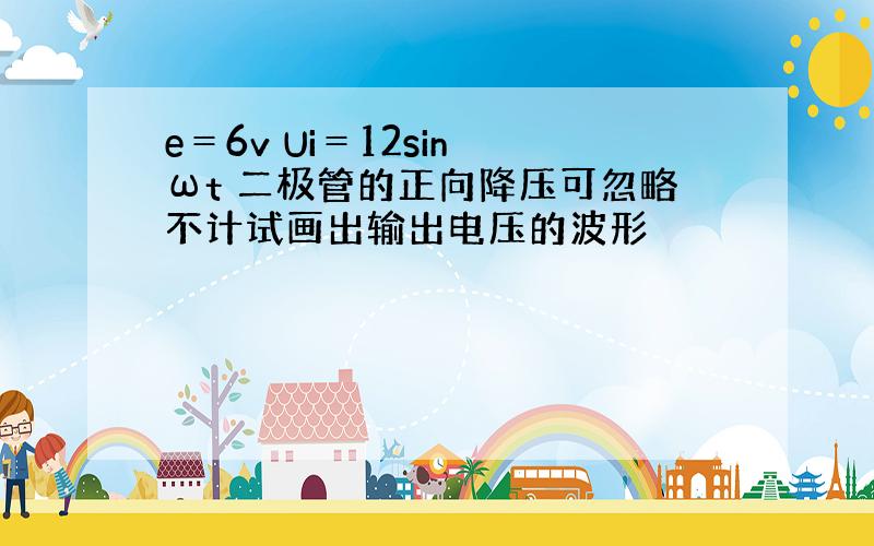 e＝6v Ui＝12sin ωt 二极管的正向降压可忽略不计试画出输出电压的波形