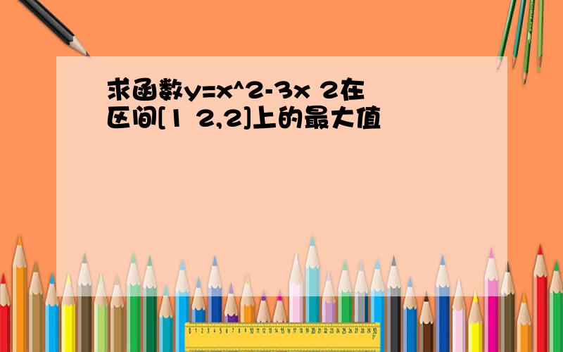 求函数y=x^2-3x 2在区间[1 2,2]上的最大值