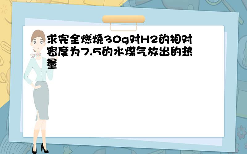 求完全燃烧30g对H2的相对密度为7.5的水煤气放出的热量